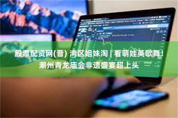 股票配资网(晋) 湾区姐妹淘 | 看萌娃英歌舞！潮州青龙庙会非遗盛宴超上头