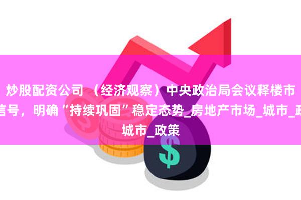 炒股配资公司 （经济观察）中央政治局会议释楼市新信号，明确“持续巩固”稳定态势_房地产市场_城市_政策