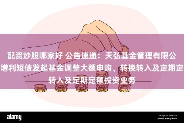 配资炒股哪家好 公告速递：天弘基金管理有限公司关于天弘增利短债发起基金调整大额申购、转换转入及定期定额投资业务