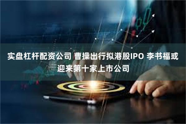 实盘杠杆配资公司 曹操出行拟港股IPO 李书福或迎来第十家上市公司