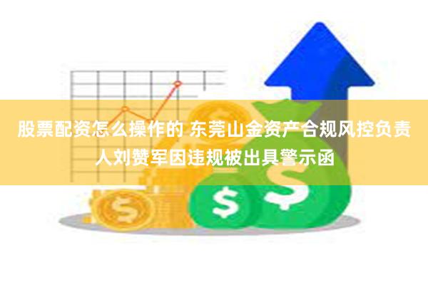 股票配资怎么操作的 东莞山金资产合规风控负责人刘赞军因违规被出具警示函