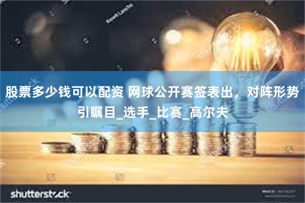 股票多少钱可以配资 网球公开赛签表出，对阵形势引瞩目_选手_比赛_高尔夫