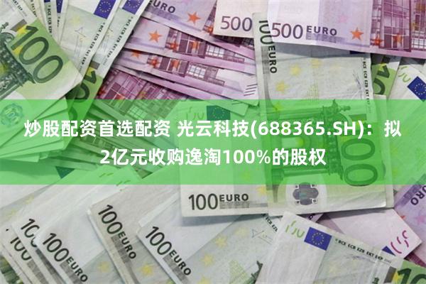 炒股配资首选配资 光云科技(688365.SH)：拟2亿元收购逸淘100%的股权