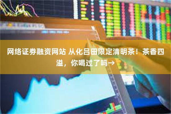 网络证劵融资网站 从化吕田限定清明茶！茶香四溢，你喝过了吗→