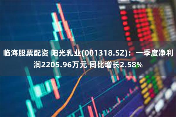 临海股票配资 阳光乳业(001318.SZ)：一季度净利润2205.96万元 同比增长2.58%