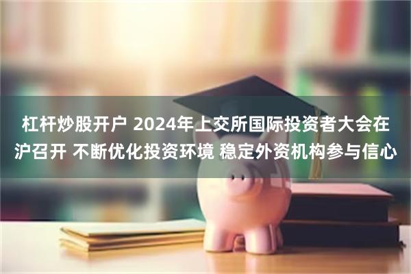 杠杆炒股开户 2024年上交所国际投资者大会在沪召开 不断优化投资环境 稳定外资机构参与信心