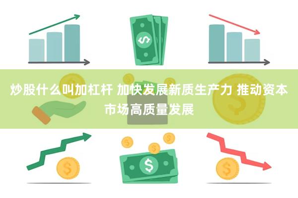 炒股什么叫加杠杆 加快发展新质生产力 推动资本市场高质量发展