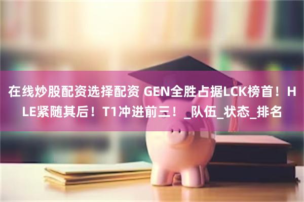 在线炒股配资选择配资 GEN全胜占据LCK榜首！HLE紧随其后！T1冲进前三！_队伍_状态_排名
