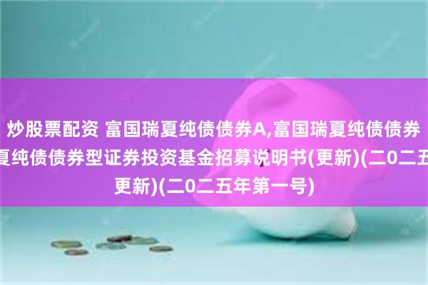 炒股票配资 富国瑞夏纯债债券A,富国瑞夏纯债债券C: 富国瑞夏纯债债券型证券投资基金招募说明书(更新)(二0二五年第一号)