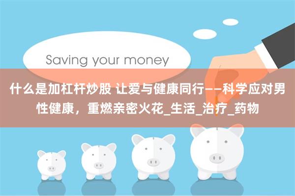 什么是加杠杆炒股 让爱与健康同行——科学应对男性健康，重燃亲密火花_生活_治疗_药物