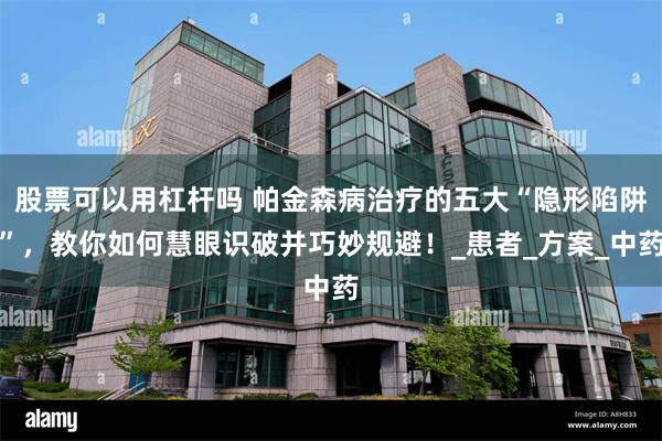 股票可以用杠杆吗 帕金森病治疗的五大“隐形陷阱”，教你如何慧眼识破并巧妙规避！_患者_方案_中药