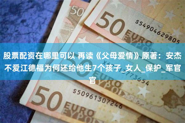 股票配资在哪里可以 再读《父母爱情》原著：安杰不爱江德福为何还给他生7个孩子_女人_保护_军官