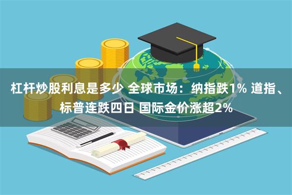 杠杆炒股利息是多少 全球市场：纳指跌1% 道指、标普连跌四日 国际金价涨超2%