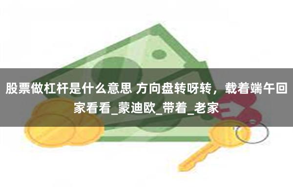 股票做杠杆是什么意思 方向盘转呀转，载着端午回家看看_蒙迪欧_带着_老家