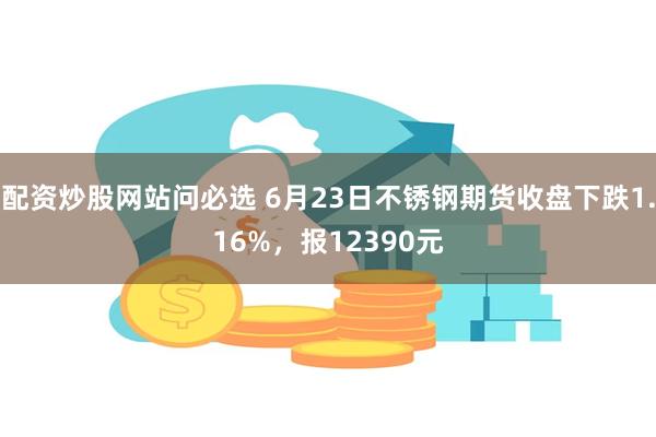 配资炒股网站问必选 6月23日不锈钢期货收盘下跌1.16%，报12390元