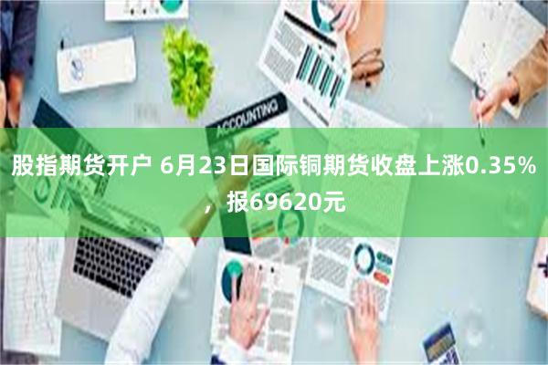 股指期货开户 6月23日国际铜期货收盘上涨0.35%，报69620元
