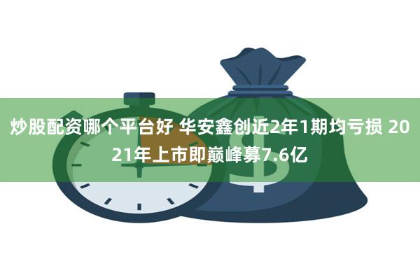 炒股配资哪个平台好 华安鑫创近2年1期均亏损 2021年上市即巅峰募7.6亿
