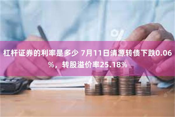 杠杆证券的利率是多少 7月11日清源转债下跌0.06%，转股溢价率25.18%