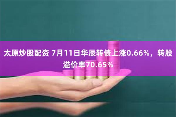 太原炒股配资 7月11日华辰转债上涨0.66%，转股溢价率70.65%