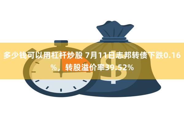 多少钱可以用杠杆炒股 7月11日志邦转债下跌0.16%，转股溢价率39.52%