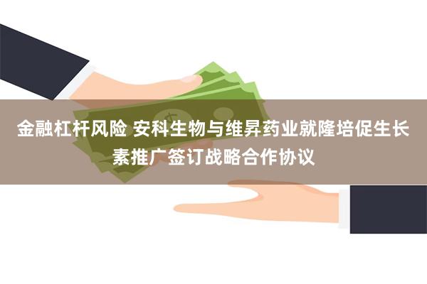 金融杠杆风险 安科生物与维昇药业就隆培促生长素推广签订战略合作协议