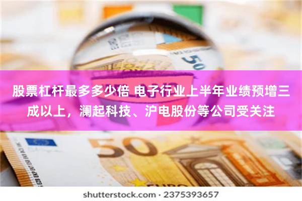 股票杠杆最多多少倍 电子行业上半年业绩预增三成以上，澜起科技、沪电股份等公司受关注