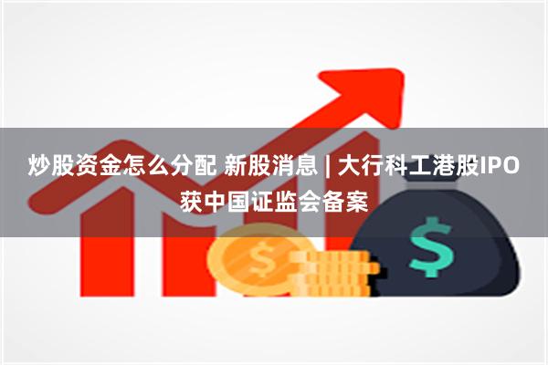 炒股资金怎么分配 新股消息 | 大行科工港股IPO获中国证监会备案