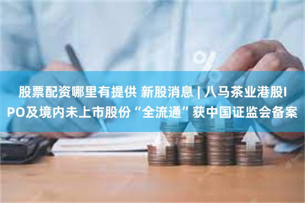 股票配资哪里有提供 新股消息 | 八马茶业港股IPO及境内未上市股份“全流通”获中国证监会备案