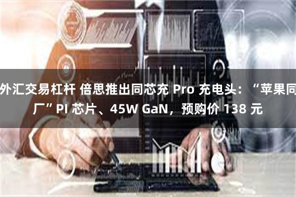 外汇交易杠杆 倍思推出同芯充 Pro 充电头：“苹果同厂”PI 芯片、45W GaN，预购价 138 元