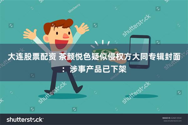 大连股票配资 茶颜悦色疑似侵权方大同专辑封面：涉事产品已下架