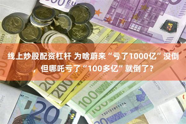 线上炒股配资杠杆 为啥蔚来“亏了1000亿”没倒，但哪吒亏了“100多亿”就倒了？