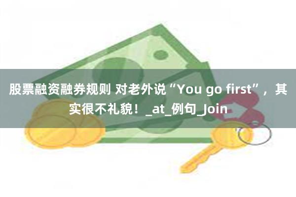 股票融资融券规则 对老外说“You go first”，其实很不礼貌！_at_例句_Join