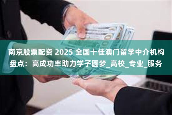 南京股票配资 2025 全国十佳澳门留学中介机构盘点：高成功率助力学子圆梦_高校_专业_服务