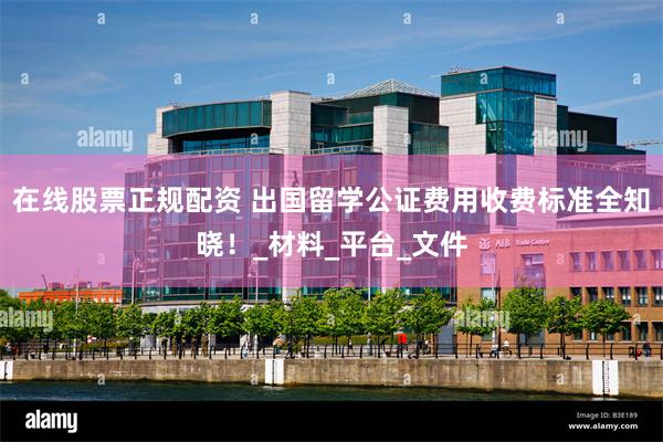 在线股票正规配资 出国留学公证费用收费标准全知晓！_材料_平台_文件