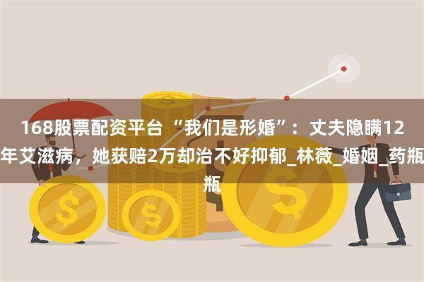 168股票配资平台 “我们是形婚”：丈夫隐瞒12年艾滋病，她获赔2万却治不好抑郁_林薇_婚姻_药瓶
