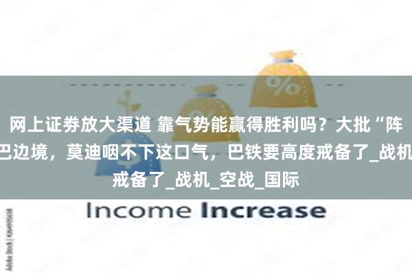 网上证劵放大渠道 靠气势能赢得胜利吗？大批“阵风”重返印巴边境，莫迪咽不下这口气，巴铁要高度戒备了_战机_空战_国际