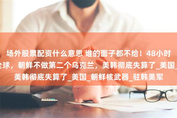 场外股票配资什么意思 谁的面子都不给！48小时内，金与正两次通告全球，朝鲜不做第二个乌克兰，美韩彻底失算了_美国_朝鲜核武器_驻韩美军