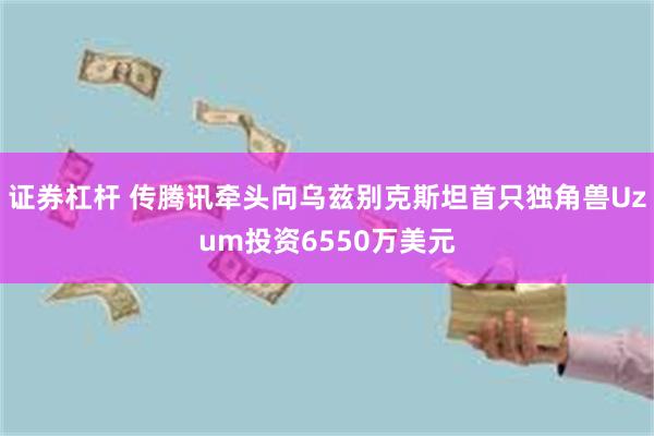 证券杠杆 传腾讯牵头向乌兹别克斯坦首只独角兽Uzum投资6550万美元
