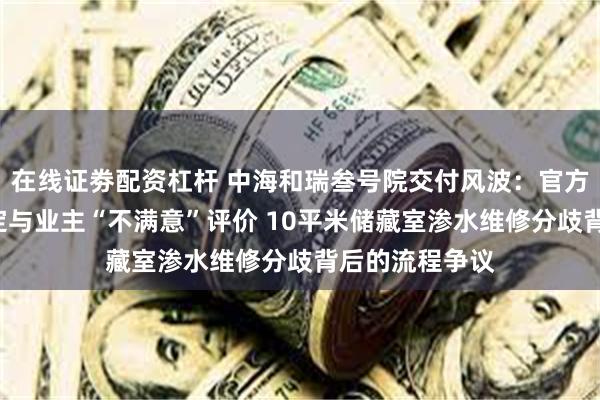 在线证劵配资杠杆 中海和瑞叁号院交付风波：官方“未违规”认定与业主“不满意”评价 10平米储藏室渗水维修分歧背后的流程争议