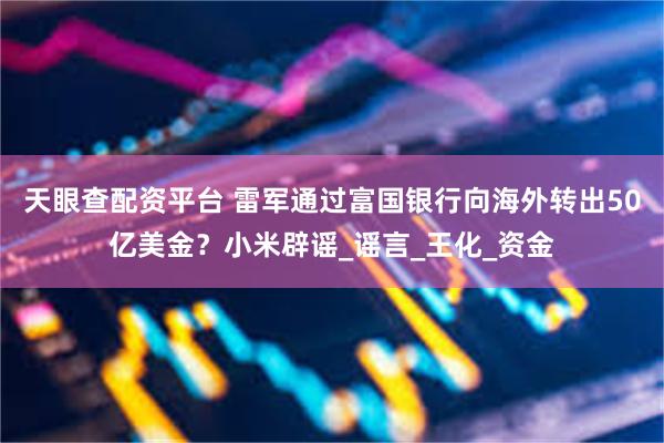 天眼查配资平台 雷军通过富国银行向海外转出50亿美金？小米辟谣_谣言_王化_资金
