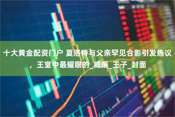 十大黄金配资门户 夏洛特与父亲罕见合影引发热议，王室中最耀眼的_威廉_王子_封面