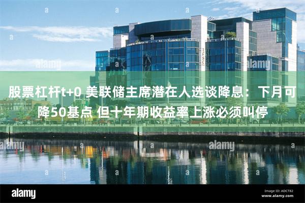 股票杠杆t+0 美联储主席潜在人选谈降息：下月可降50基点 但十年期收益率上涨必须叫停