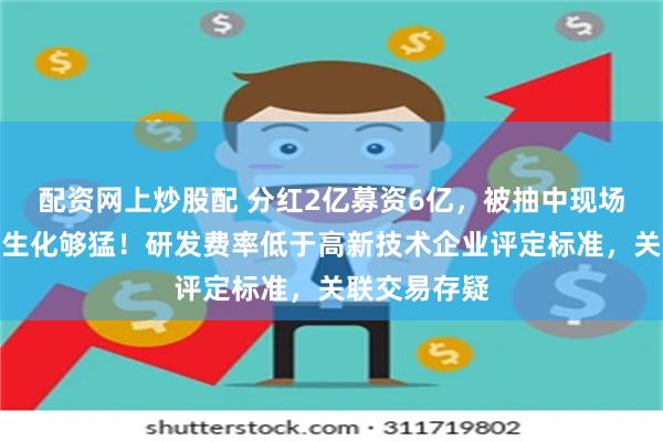 配资网上炒股配 分红2亿募资6亿，被抽中现场检查的田园生化够猛！研发费率低于高新技术企业评定标准，关联交易存疑