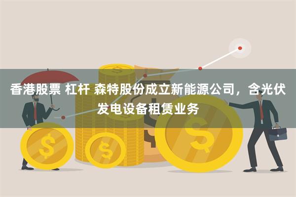 香港股票 杠杆 森特股份成立新能源公司，含光伏发电设备租赁业务