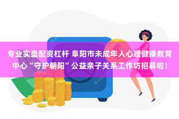 专业实盘配资杠杆 阜阳市未成年人心理健康教育中心“守护朝阳”公益亲子关系工作坊招募啦！