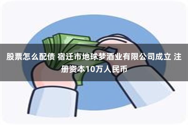 股票怎么配债 宿迁市地球梦酒业有限公司成立 注册资本10万人民币