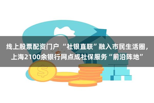 线上股票配资门户 “社银直联”融入市民生活圈，上海2100余银行网点成社保服务“前沿阵地”