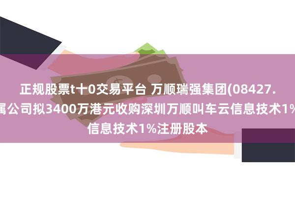正规股票t十0交易平台 万顺瑞强集团(08427.HK)：附属公司拟3400万港元收购深圳万顺叫车云信息技术1%注册股本